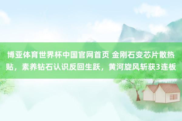 博亚体育世界杯中国官网首页 金刚石变芯片散热贴,素养钻石认识反回生跃,黄河旋风斩获3连板