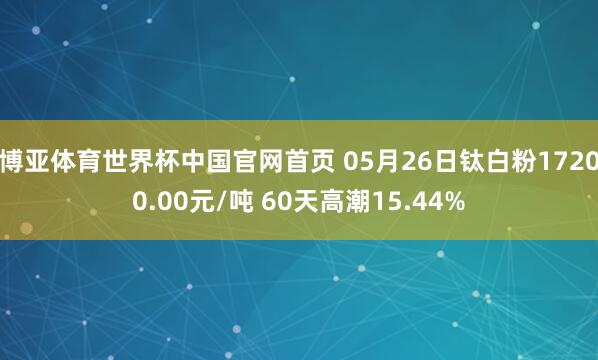 博亚体育世界杯中国官网首页 05月26日钛白粉17200.00元/吨 60天高潮15.44%