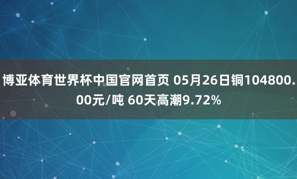 博亚体育世界杯中国官网首页 05月26日铜104800.00元/吨 60天高潮9.72%