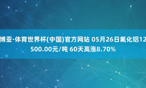 博亚·体育世界杯(中国)官方网站 05月26日氟化铝12500.00元/吨 60天高涨8.70%