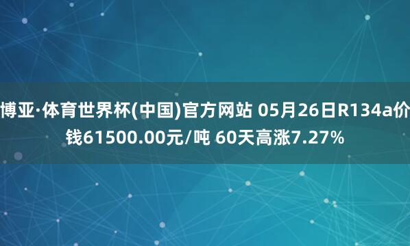 博亚·体育世界杯(中国)官方网站 05月26日R134a价钱61500.00元/吨 60天高涨7.27%