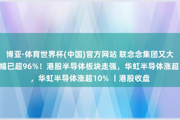 博亚·体育世界杯(中国)官方网站 联念念集团又大涨15%,年内涨幅已超96%!港股半导体板块走强,华虹半导体涨超10% 丨港股收盘
