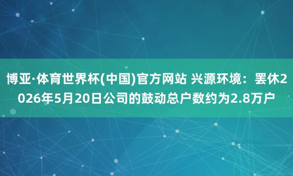 博亚·体育世界杯(中国)官方网站 兴源环境:罢休2026年5月20日公司的鼓动总户数约为2.8万户