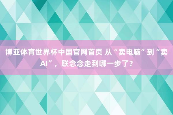 博亚体育世界杯中国官网首页 从“卖电脑”到“卖AI”,联念念走到哪一步了?