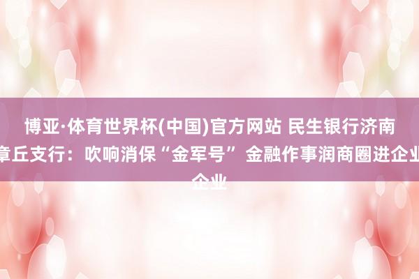 博亚·体育世界杯(中国)官方网站 民生银行济南章丘支行:吹响消保“金军号” 金融作事润商圈进企业