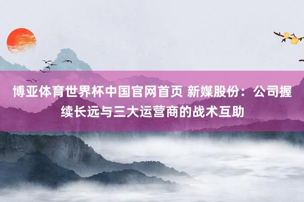 博亚体育世界杯中国官网首页 新媒股份:公司握续长远与三大运营商的战术互助