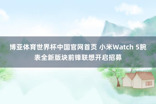 博亚体育世界杯中国官网首页 小米Watch 5腕表全新版块前锋联想开启招募