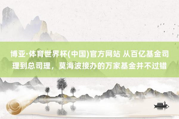 博亚·体育世界杯(中国)官方网站 从百亿基金司理到总司理,莫海波接办的万家基金并不过错