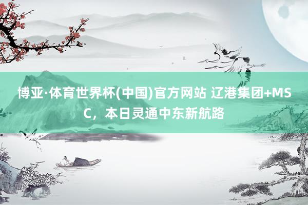 博亚·体育世界杯(中国)官方网站 辽港集团+MSC,本日灵通中东新航路