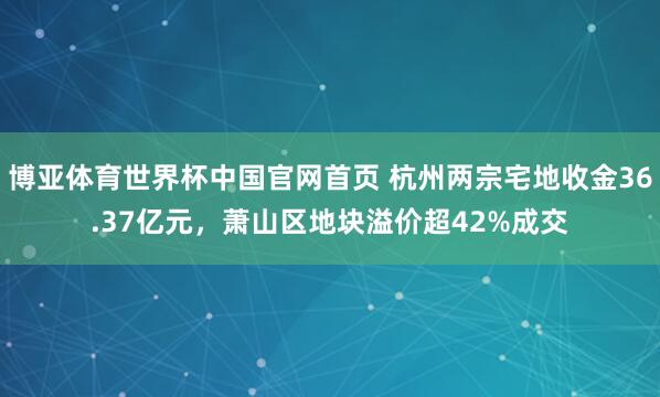 博亚体育世界杯中国官网首页 杭州两宗宅地收金36.37亿元,萧山区地块溢价超42%成交