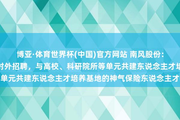博亚·体育世界杯(中国)官方网站 南风股份:南边增材当今主要通过对外招聘,与高校、科研院所等单元共建东说念主才培养基地的神气保险东说念主才供给