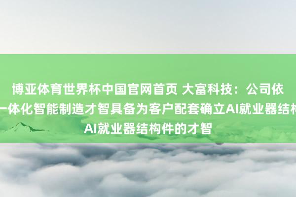 博亚体育世界杯中国官网首页 大富科技:公司依托高精密一体化智能制造才智具备为客户配套确立AI就业器结构件的才智
