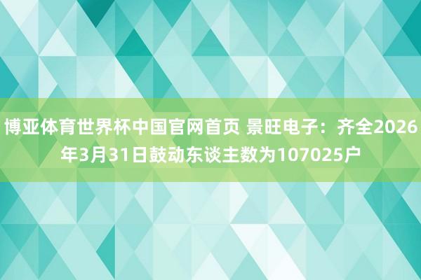博亚体育世界杯中国官网首页 景旺电子:齐全2026年3月31日鼓动东谈主数为107025户