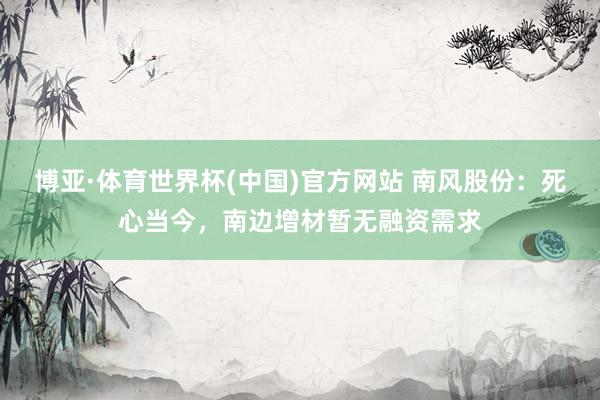 博亚·体育世界杯(中国)官方网站 南风股份:死心当今,南边增材暂无融资需求
