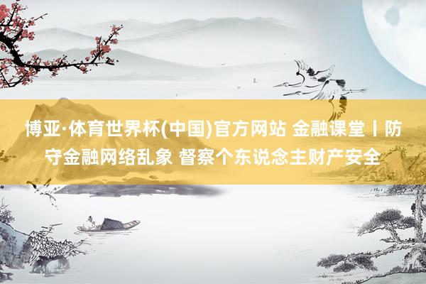 博亚·体育世界杯(中国)官方网站 金融课堂丨防守金融网络乱象 督察个东说念主财产安全