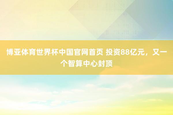 博亚体育世界杯中国官网首页 投资88亿元,又一个智算中心封顶