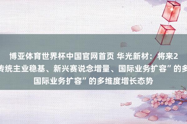 博亚体育世界杯中国官网首页 华光新材:将来2-3年将酿成“传统主业稳基、新兴赛说念增量、国际业务扩容”的多维度增长态势