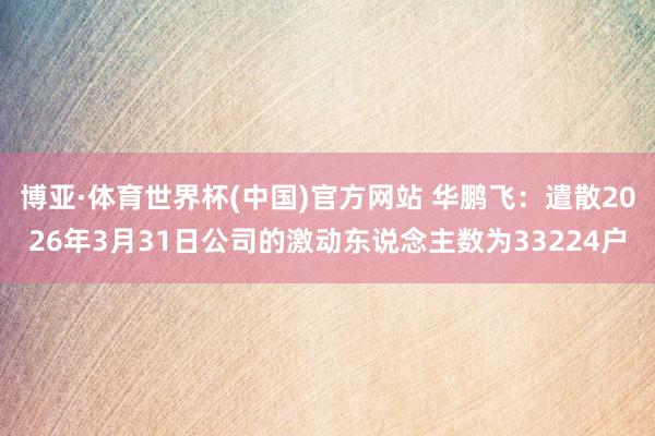 博亚·体育世界杯(中国)官方网站 华鹏飞:遣散2026年3月31日公司的激动东说念主数为33224户