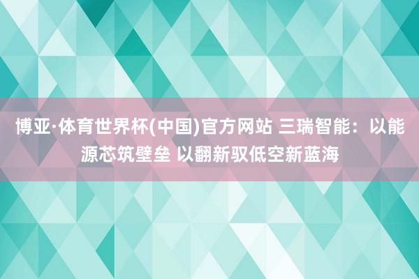 博亚·体育世界杯(中国)官方网站 三瑞智能：以能源芯筑壁垒 以翻新驭低空新蓝海
