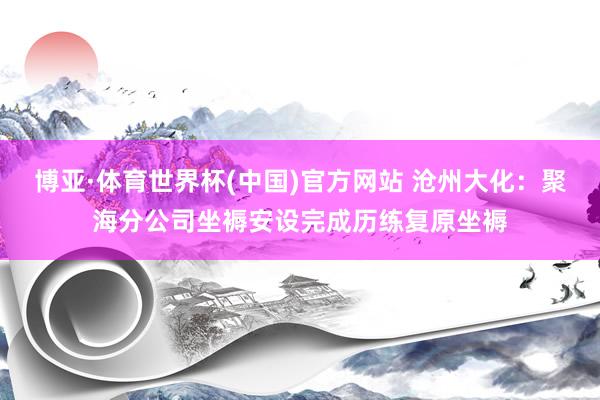 博亚·体育世界杯(中国)官方网站 沧州大化:聚海分公司坐褥安设完成历练复原坐褥