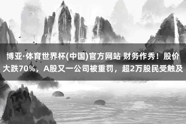 博亚·体育世界杯(中国)官方网站 财务作秀!股价大跌70%,A股又一公司被重罚,超2万股民受触及