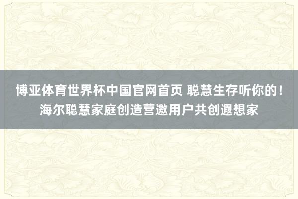 博亚体育世界杯中国官网首页 聪慧生存听你的!海尔聪慧家庭创造营邀用户共创遐想家