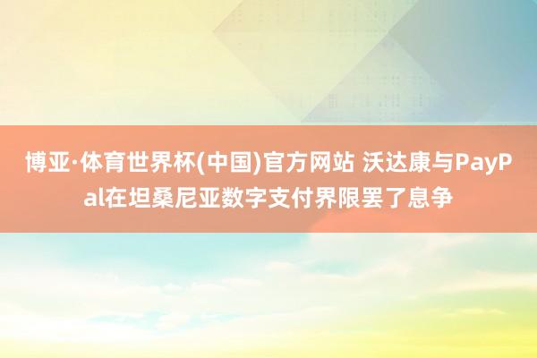 博亚·体育世界杯(中国)官方网站 沃达康与PayPal在坦桑尼亚数字支付界限罢了息争