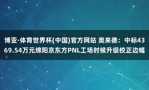 博亚·体育世界杯(中国)官方网站 奥来德:中标4369.54万元绵阳京东方PNL工场时候升级校正边幅