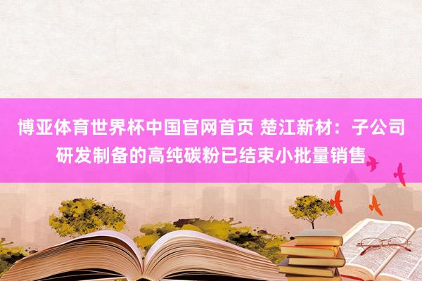 博亚体育世界杯中国官网首页 楚江新材:子公司研发制备的高纯碳粉已结束小批量销售