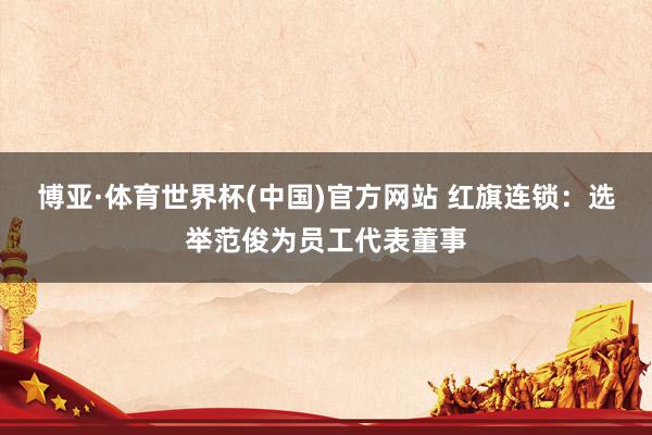 博亚·体育世界杯(中国)官方网站 红旗连锁:选举范俊为员工代表董事
