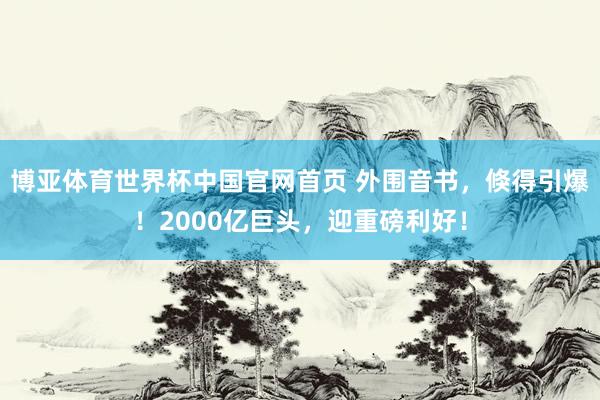 博亚体育世界杯中国官网首页 外围音书,倏得引爆!2000亿巨头,迎重磅利好!