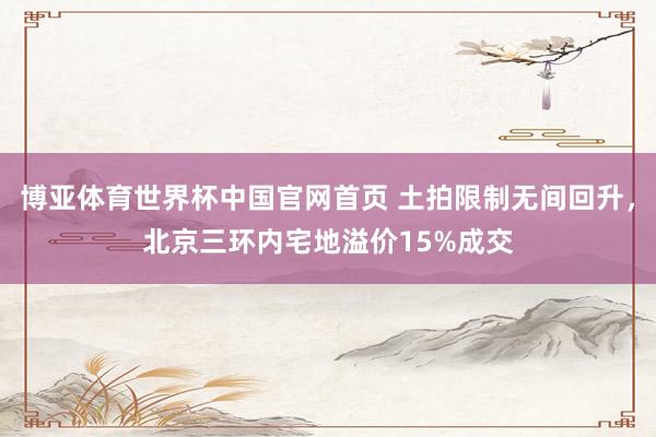 博亚体育世界杯中国官网首页 土拍限制无间回升,北京三环内宅地溢价15%成交