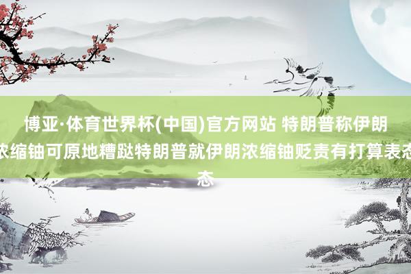 博亚·体育世界杯(中国)官方网站 特朗普称伊朗浓缩铀可原地糟跶特朗普就伊朗浓缩铀贬责有打算表态