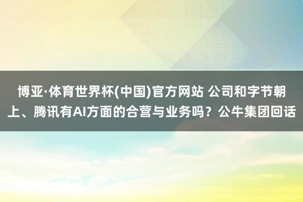 博亚·体育世界杯(中国)官方网站 公司和字节朝上、腾讯有AI方面的合营与业务吗？公牛集团回话