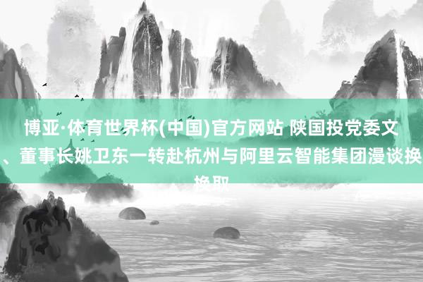 博亚·体育世界杯(中国)官方网站 陕国投党委文牍、董事长姚卫东一转赴杭州与阿里云智能集团漫谈换取