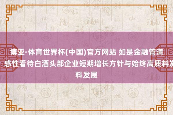 博亚·体育世界杯(中国)官方网站 如是金融管清友:感性看待白酒头部企业短期增长方针与始终高质料发展