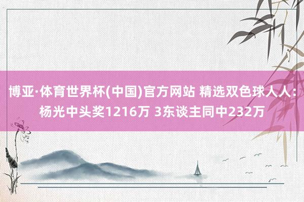 博亚·体育世界杯(中国)官方网站 精选双色球人人:杨光中头奖1216万 3东谈主同中232万
