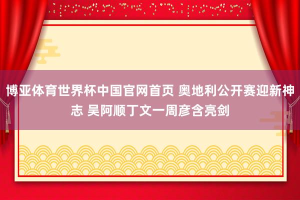 博亚体育世界杯中国官网首页 奥地利公开赛迎新神志 吴阿顺丁文一周彦含亮剑