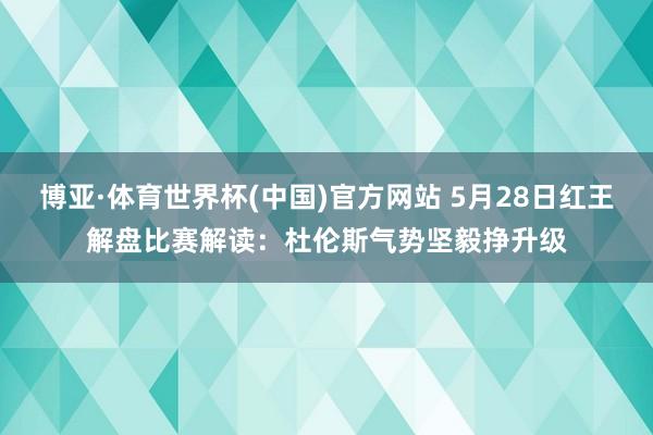 博亚·体育世界杯(中国)官方网站 5月28日红王解盘比赛解读:杜伦斯气势坚毅挣升级