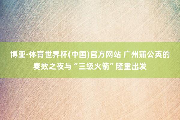 博亚·体育世界杯(中国)官方网站 广州蒲公英的奏效之夜与“三级火箭”隆重出发