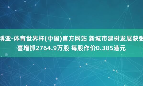 博亚·体育世界杯(中国)官方网站 新城市建树发展获张喜增抓2764.9万股 每股作价0.385港元