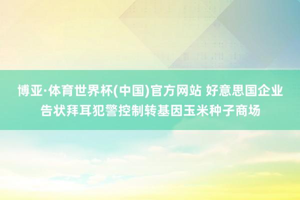博亚·体育世界杯(中国)官方网站 好意思国企业告状拜耳犯警控制转基因玉米种子商场