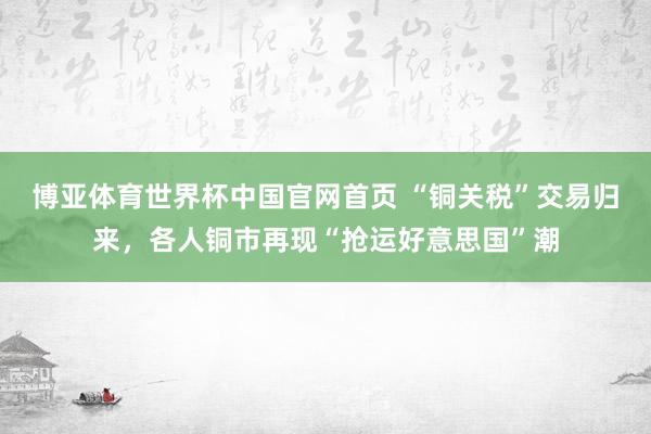 博亚体育世界杯中国官网首页 “铜关税”交易归来,各人铜市再现“抢运好意思国”潮
