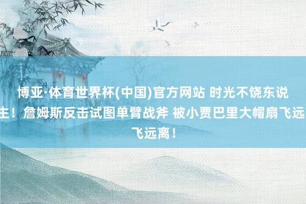 博亚·体育世界杯(中国)官方网站 时光不饶东说念主！詹姆斯反击试图单臂战斧 被小贾巴里大帽扇飞远离！