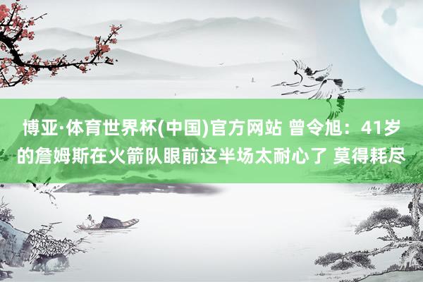 博亚·体育世界杯(中国)官方网站 曾令旭：41岁的詹姆斯在火箭队眼前这半场太耐心了 莫得耗尽