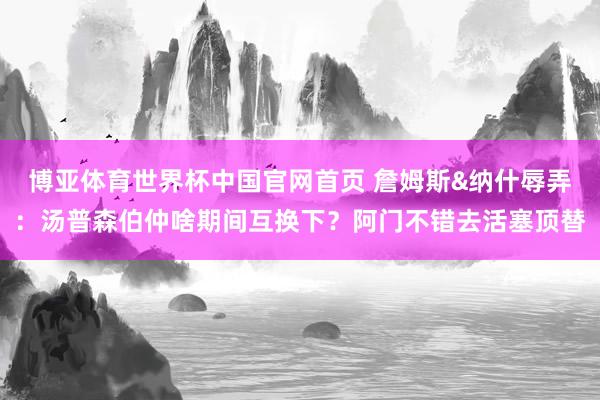 博亚体育世界杯中国官网首页 詹姆斯&纳什辱弄:汤普森伯仲啥期间互换下?阿门不错去活塞顶替