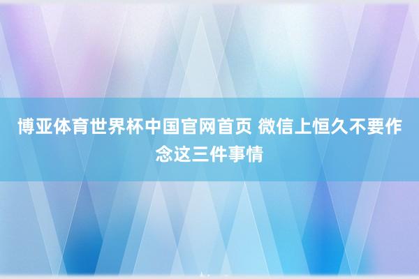 博亚体育世界杯中国官网首页 微信上恒久不要作念这三件事情