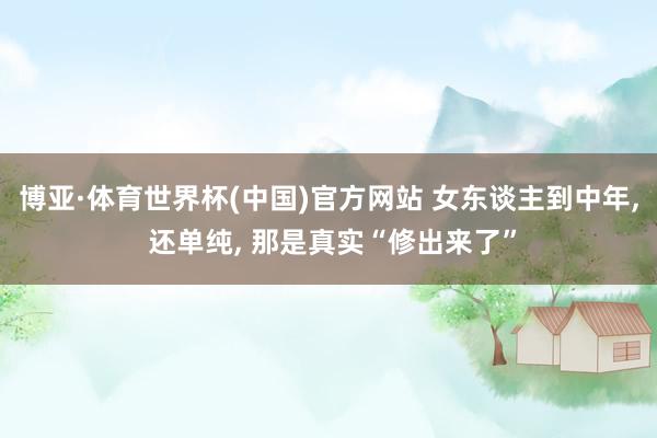 博亚·体育世界杯(中国)官方网站 女东谈主到中年, 还单纯, 那是真实“修出来了”