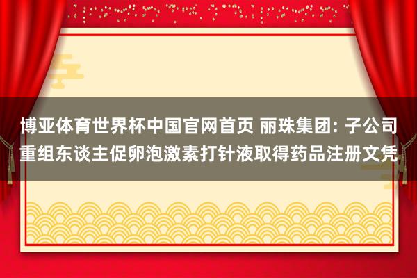 博亚体育世界杯中国官网首页 丽珠集团: 子公司重组东谈主促卵泡激素打针液取得药品注册文凭