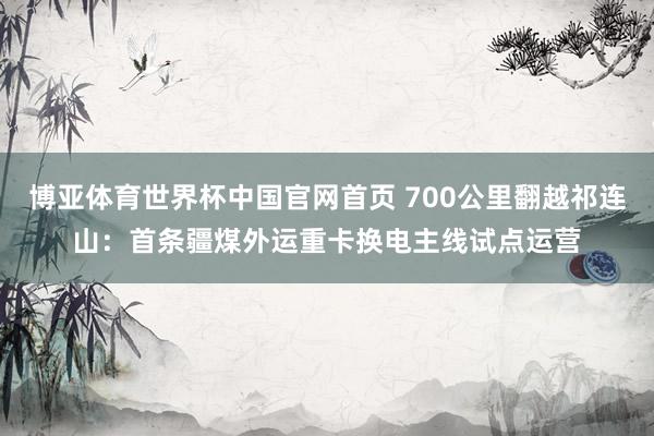 博亚体育世界杯中国官网首页 700公里翻越祁连山:首条疆煤外运重卡换电主线试点运营